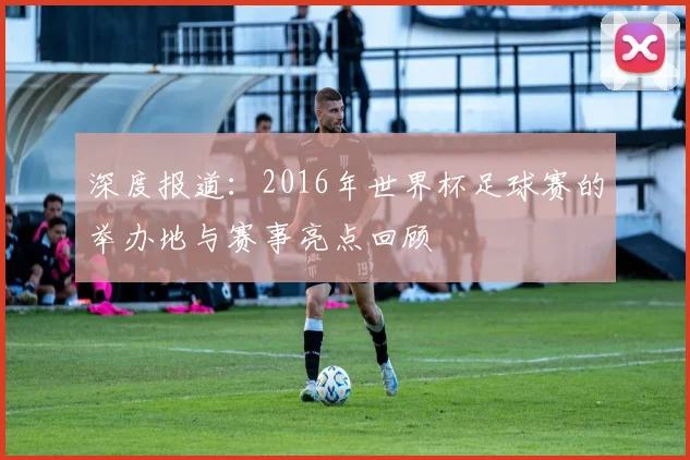 深度报道：2016年世界杯足球赛的举办地与赛事亮点回顾