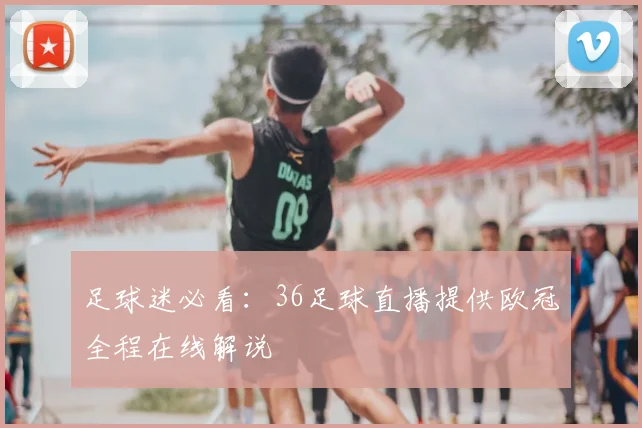 足球迷必看：36足球直播提供欧冠全程在线解说