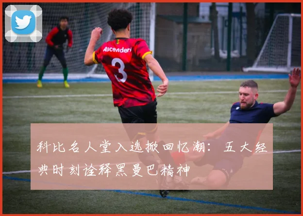 科比名人堂入选掀回忆潮：五大经典时刻诠释黑曼巴精神