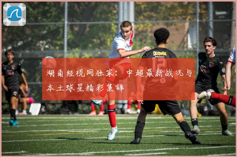 湖南经视网独家：中超最新战况与本土球星精彩集锦