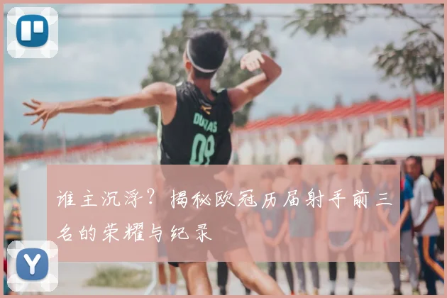 谁主沉浮？揭秘欧冠历届射手前三名的荣耀与纪录