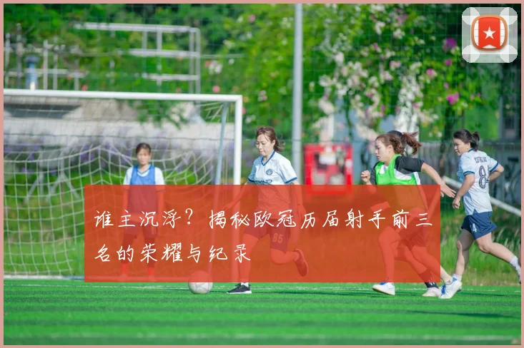 谁主沉浮？揭秘欧冠历届射手前三名的荣耀与纪录