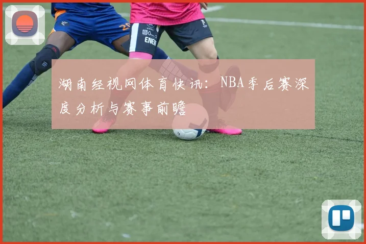 湖南经视网体育快讯：NBA季后赛深度分析与赛事前瞻