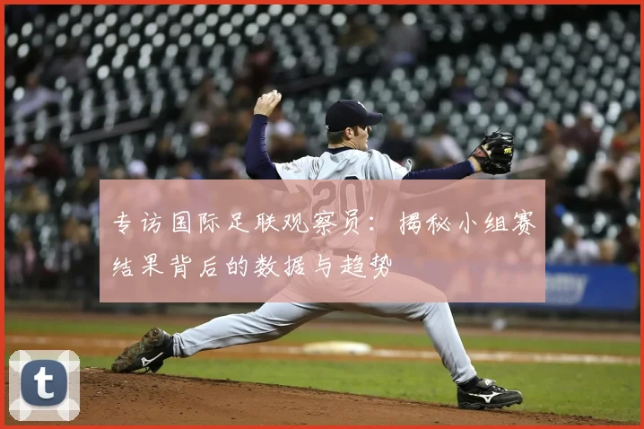 专访国际足联观察员:揭秘小组赛结果背后的数据与趋势