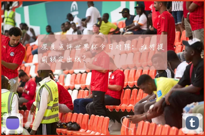 深度点评世界杯今日对阵:谁将提前锁定出线?