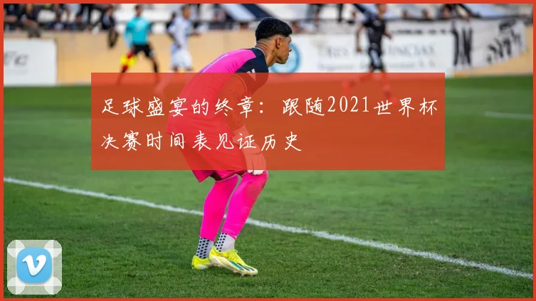 足球盛宴的终章：跟随2021世界杯决赛时间表见证历史