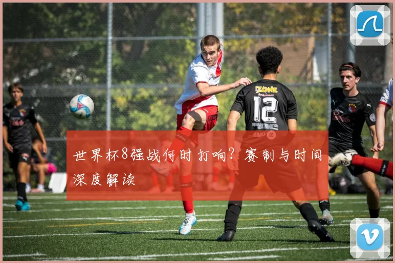世界杯8强战何时打响？赛制与时间深度解读