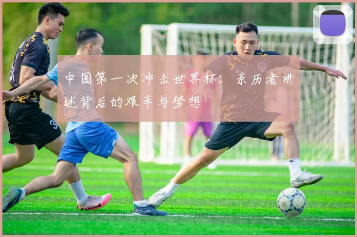 中国第一次冲击世界杯：亲历者讲述背后的艰辛与梦想