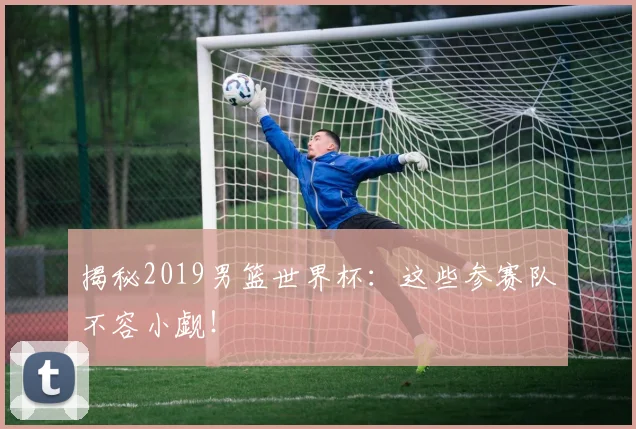 揭秘2019男篮世界杯:这些参赛队不容小觑!
