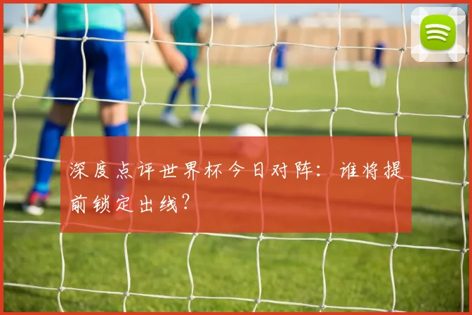 深度点评世界杯今日对阵：谁将提前锁定出线？